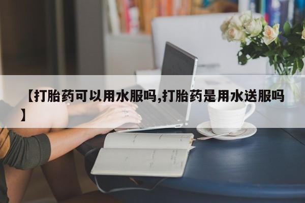 打胎药私人店微信【打胎药可以用水服吗,打胎药是用水送服吗】