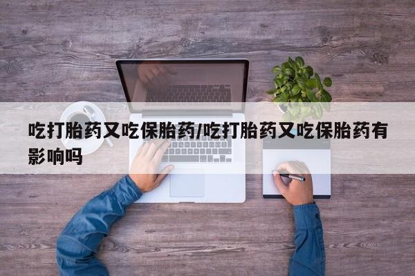 打胎药私人店微信吃打胎药又吃保胎药/吃打胎药又吃保胎药有影响吗