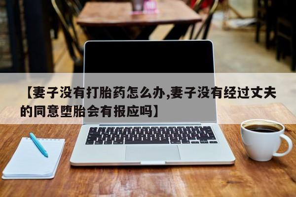 打胎药私人店微信【妻子没有打胎药怎么办,妻子没有经过丈夫的同意堕胎会有报应吗】