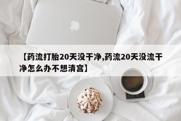 打胎药私人店微信【药流打胎20天没干净,药流20天没流干净怎么办不想清宫】