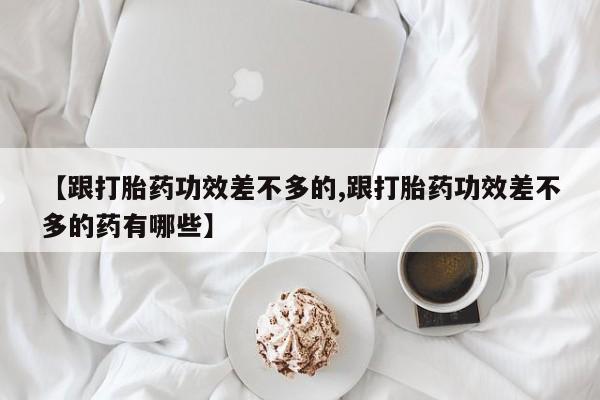 打胎药私人店微信【跟打胎药功效差不多的,跟打胎药功效差不多的药有哪些】