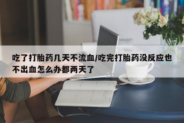 打胎药私人店微信吃了打胎药几天不流血/吃完打胎药没反应也不出血怎么办都两天了