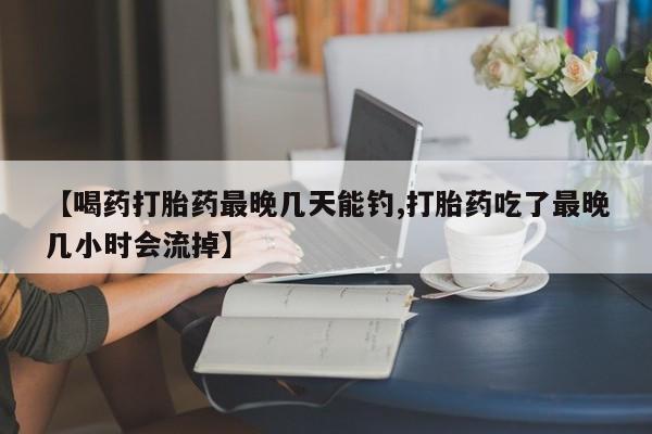 打胎药私人店微信【喝药打胎药最晚几天能钓,打胎药吃了最晚几小时会流掉】
