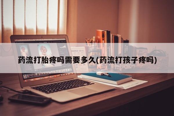 打胎药私人店微信药流打胎疼吗需要多久(药流打孩子疼吗)