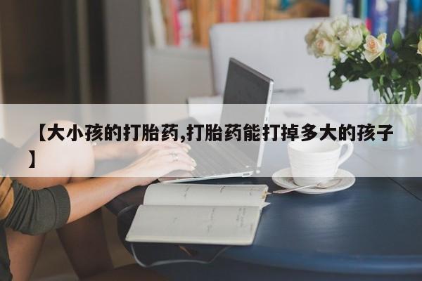 打胎药私人店微信【大小孩的打胎药,打胎药能打掉多大的孩子】