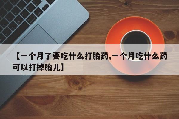 打胎药私人店微信【一个月了要吃什么打胎药,一个月吃什么药可以打掉胎儿】