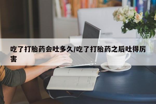打胎药私人店微信吃了打胎药会吐多久/吃了打胎药之后吐得厉害