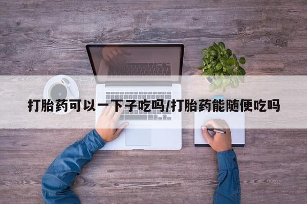 打胎药私人店微信打胎药可以一下子吃吗/打胎药能随便吃吗