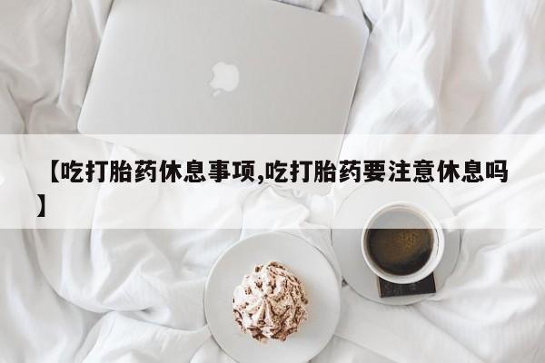 打胎药私人店微信【吃打胎药休息事项,吃打胎药要注意休息吗】