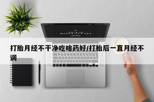 打胎药私人店微信打胎月经不干净吃啥药好/打胎后一直月经不调