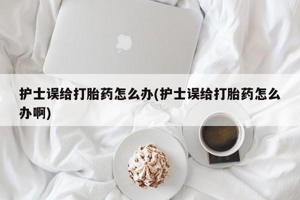 打胎药私人店微信护士误给打胎药怎么办(护士误给打胎药怎么办啊)