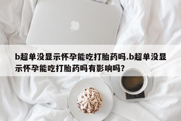 打胎药私人店微信b超单没显示怀孕能吃打胎药吗.b超单没显示怀孕能吃打胎药吗有影响吗？