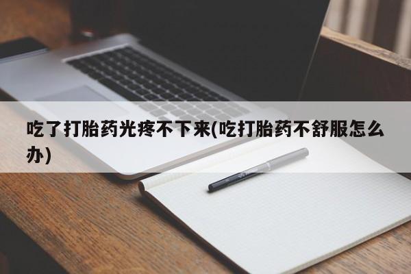 打胎药私人店微信吃了打胎药光疼不下来(吃打胎药不舒服怎么办)