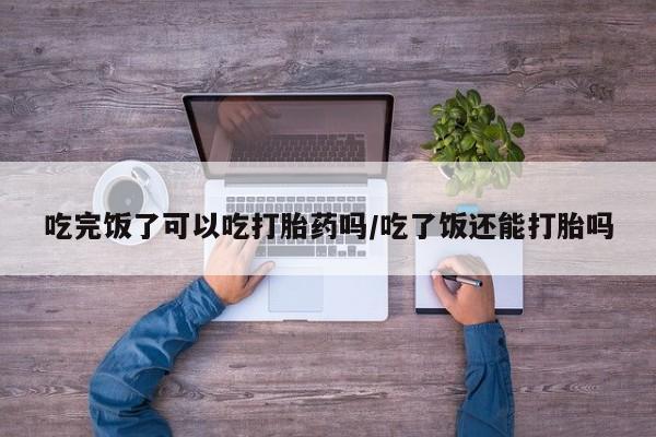 打胎药私人店微信吃完饭了可以吃打胎药吗/吃了饭还能打胎吗