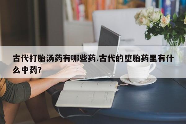 打胎药私人店微信古代打胎汤药有哪些药.古代的堕胎药里有什么中药？