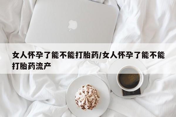 打胎药私人店微信女人怀孕了能不能打胎药/女人怀孕了能不能打胎药流产