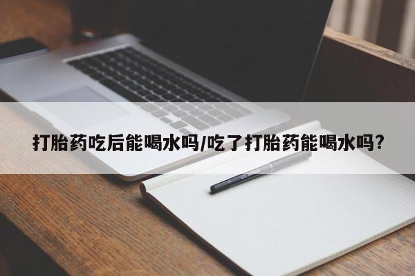 打胎药私人店微信打胎药吃后能喝水吗/吃了打胎药能喝水吗?