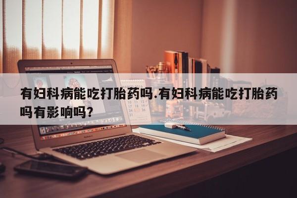 打胎药私人店微信有妇科病能吃打胎药吗.有妇科病能吃打胎药吗有影响吗？