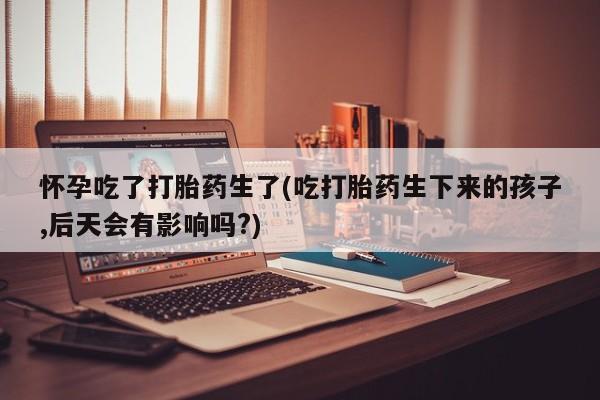 打胎药私人店微信怀孕吃了打胎药生了(吃打胎药生下来的孩子,后天会有影响吗?)