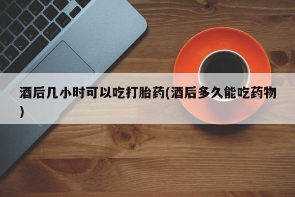 打胎药私人店微信酒后几小时可以吃打胎药(酒后多久能吃药物)