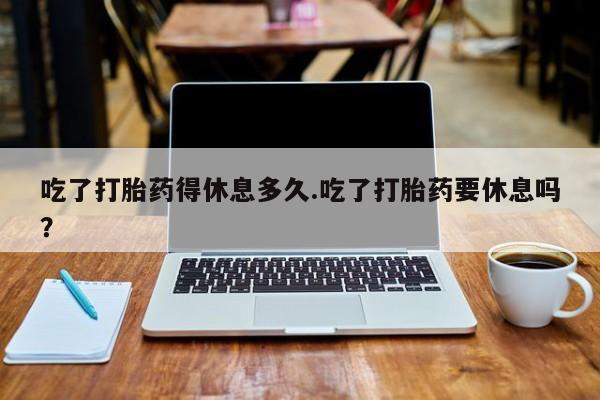 打胎药私人店微信吃了打胎药得休息多久.吃了打胎药要休息吗？