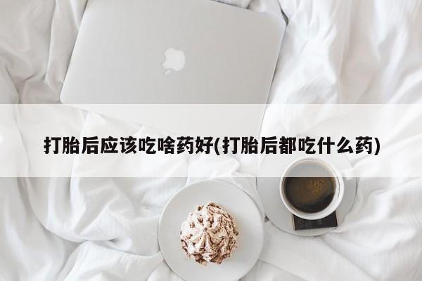 打胎药私人店微信打胎后应该吃啥药好(打胎后都吃什么药)
