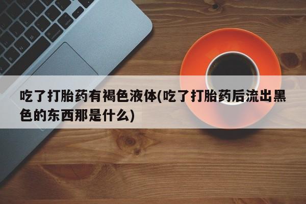 打胎药私人店微信吃了打胎药有褐色液体(吃了打胎药后流出黑色的东西那是什么)
