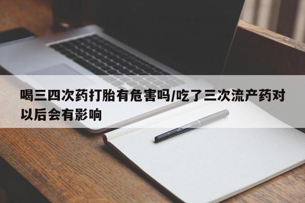 打胎药私人店微信喝三四次药打胎有危害吗/吃了三次流产药对以后会有影响