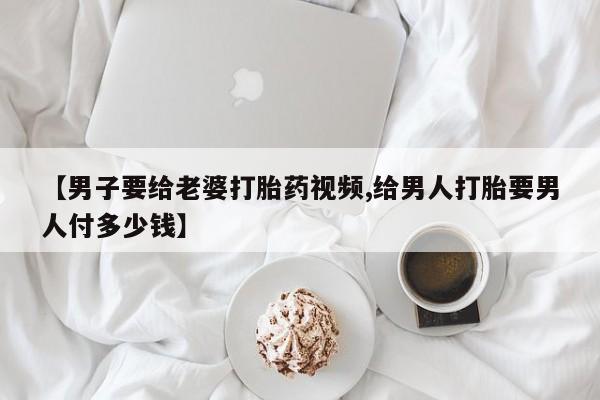打胎药私人店微信【男子要给老婆打胎药视频,给男人打胎要男人付多少钱】