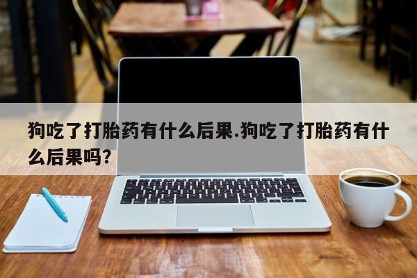 打胎药私人店微信狗吃了打胎药有什么后果.狗吃了打胎药有什么后果吗？