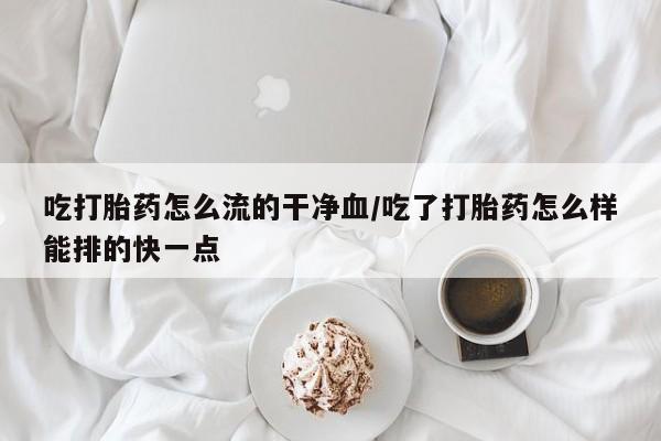 打胎药私人店微信吃打胎药怎么流的干净血/吃了打胎药怎么样能排的快一点