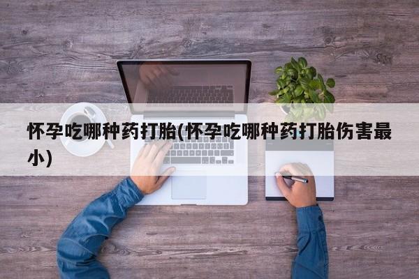 打胎药私人店微信怀孕吃哪种药打胎(怀孕吃哪种药打胎伤害最小)