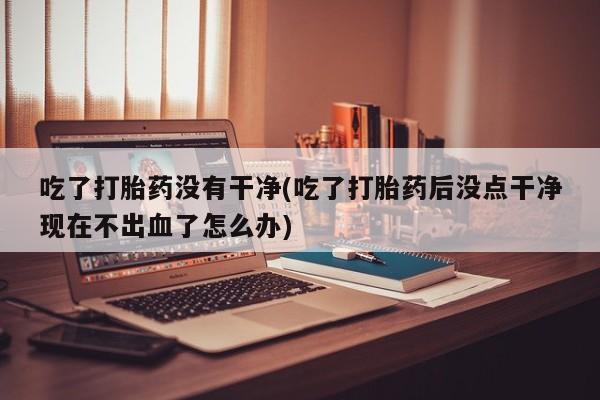 打胎药私人店微信吃了打胎药没有干净(吃了打胎药后没点干净现在不出血了怎么办)
