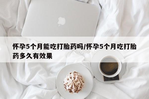 打胎药私人店微信怀孕5个月能吃打胎药吗/怀孕5个月吃打胎药多久有效果