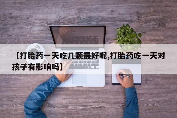 打胎药私人店微信【打胎药一天吃几颗最好呢,打胎药吃一天对孩子有影响吗】