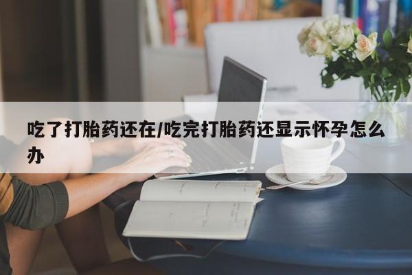 打胎药私人店微信吃了打胎药还在/吃完打胎药还显示怀孕怎么办