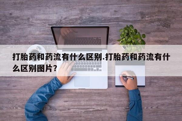打胎药私人店微信打胎药和药流有什么区别.打胎药和药流有什么区别图片？