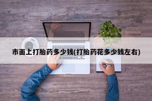 打胎药私人店微信市面上打胎药多少钱(打胎药花多少钱左右)