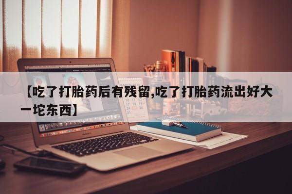 打胎药私人店微信【吃了打胎药后有残留,吃了打胎药流出好大一坨东西】