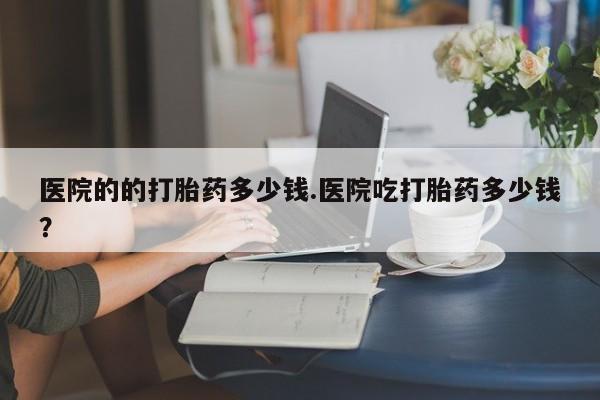 打胎药私人店微信医院的的打胎药多少钱.医院吃打胎药多少钱？