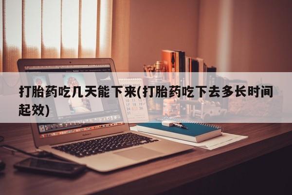打胎药私人店微信打胎药吃几天能下来(打胎药吃下去多长时间起效)