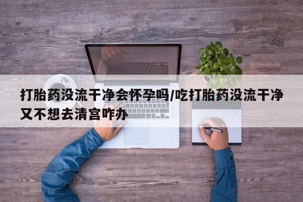 打胎药私人店微信打胎药没流干净会怀孕吗/吃打胎药没流干净又不想去清宫咋办