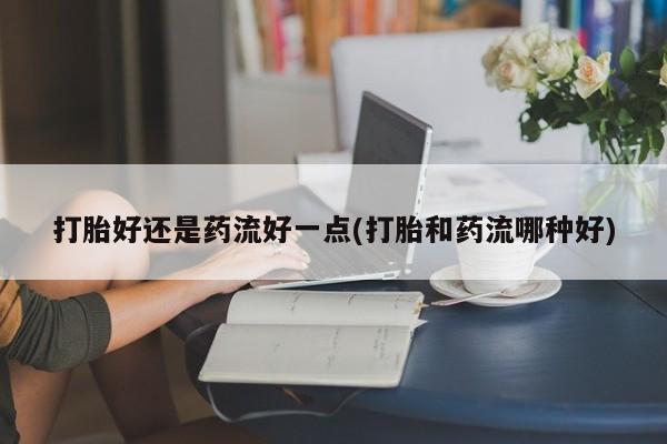 打胎药私人店微信打胎好还是药流好一点(打胎和药流哪种好)