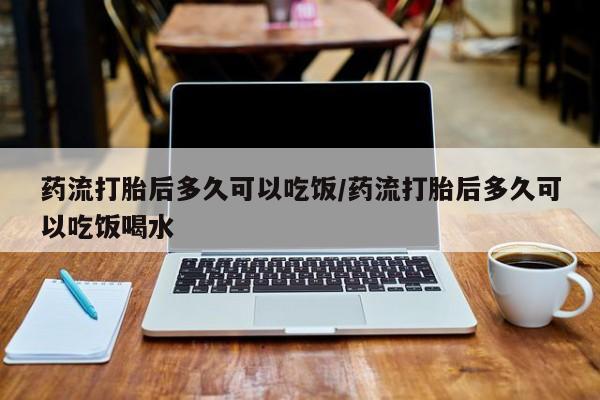 打胎药私人店微信药流打胎后多久可以吃饭/药流打胎后多久可以吃饭喝水