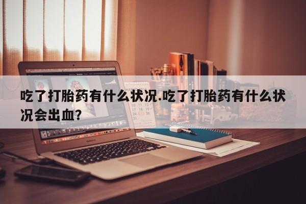 打胎药私人店微信吃了打胎药有什么状况.吃了打胎药有什么状况会出血？