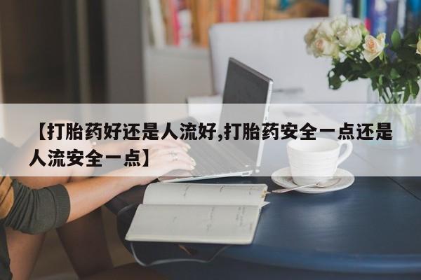 打胎药私人店微信【打胎药好还是人流好,打胎药安全一点还是人流安全一点】