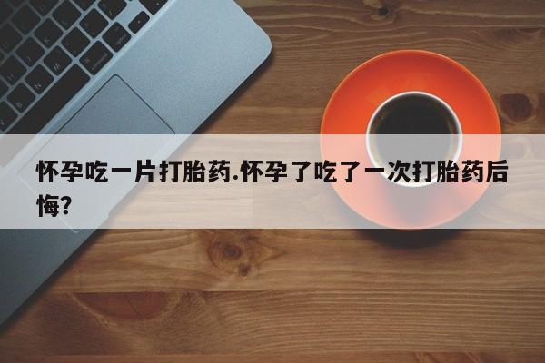 打胎药私人店微信怀孕吃一片打胎药.怀孕了吃了一次打胎药后悔？