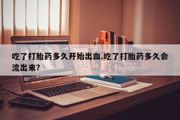 打胎药私人店微信吃了打胎药多久开始出血.吃了打胎药多久会流出来？