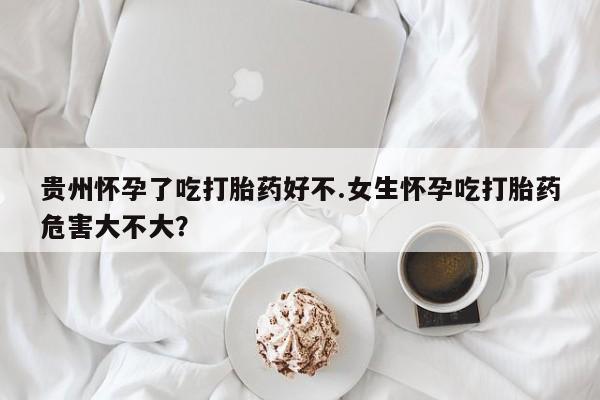 打胎药私人店微信贵州怀孕了吃打胎药好不.女生怀孕吃打胎药危害大不大？