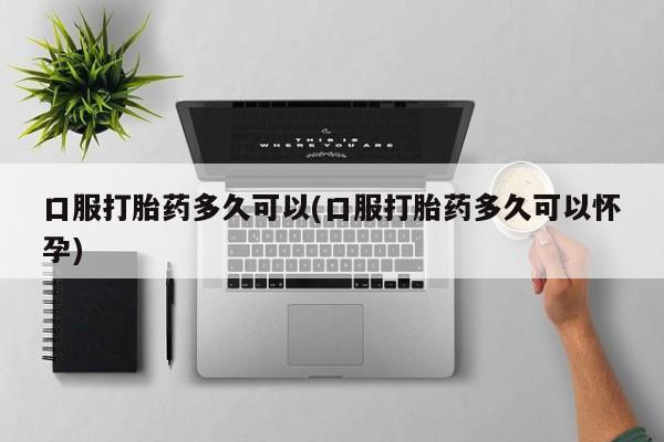 打胎药私人店微信口服打胎药多久可以(口服打胎药多久可以怀孕)